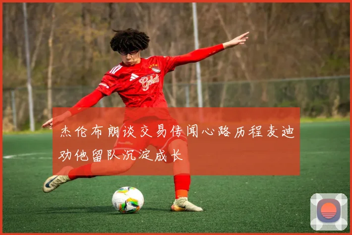 杰伦布朗谈交易传闻心路历程麦迪劝他留队沉淀成长