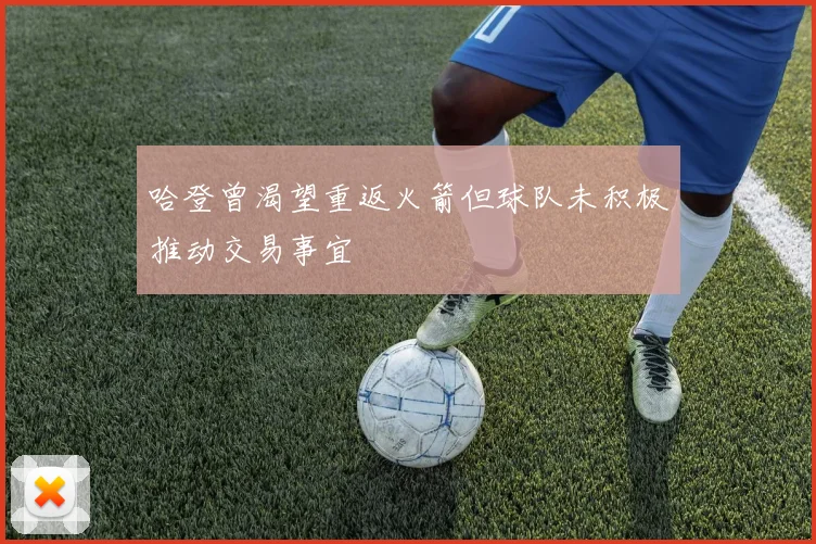 哈登曾渴望重返火箭但球队未积极推动交易事宜