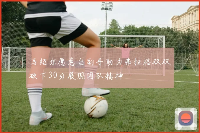 马绍尔愿意当副手助力弗拉格双双砍下30分展现团队精神