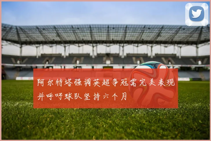 阿尔特塔强调英超争冠需完美表现并呼吁球队坚持六个月