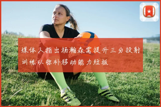 媒体人指出杨瀚森需提升三分投射训练以弥补移动能力短板