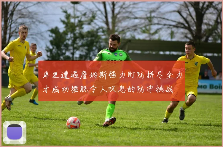 库里遭遇詹姆斯强力盯防拼尽全力才成功摆脱令人叹息的防守挑战
