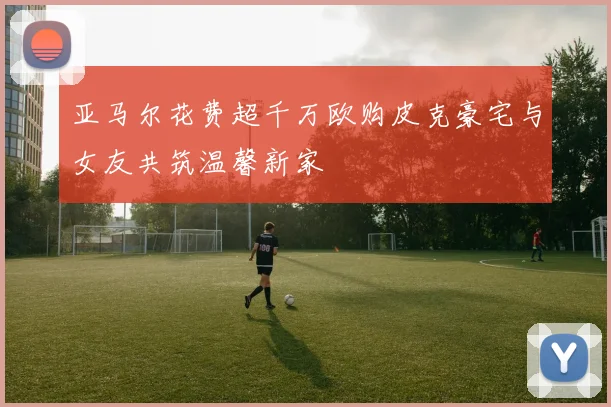 亚马尔花费超千万欧购皮克豪宅与女友共筑温馨新家
