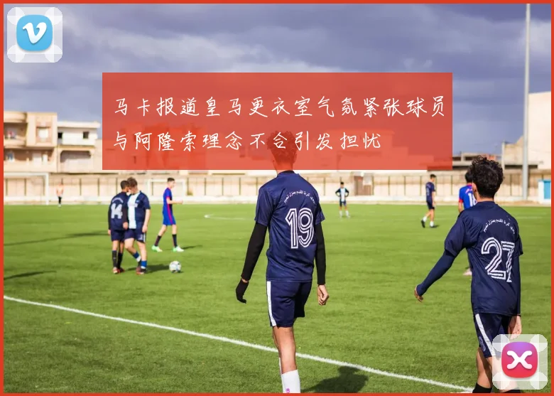 马卡报道皇马更衣室气氛紧张球员与阿隆索理念不合引发担忧