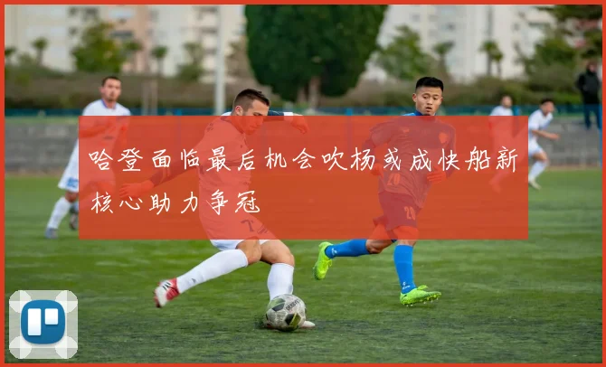 哈登面临最后机会吹杨或成快船新核心助力争冠