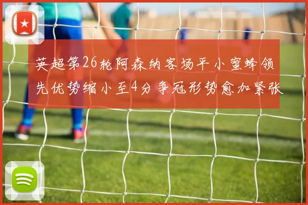 英超第26轮阿森纳客场平小蜜蜂领先优势缩小至4分争冠形势愈加紧张
