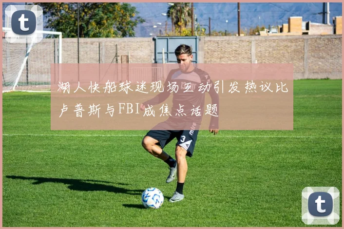 湖人快船球迷现场互动引发热议比卢普斯与FBI成焦点话题