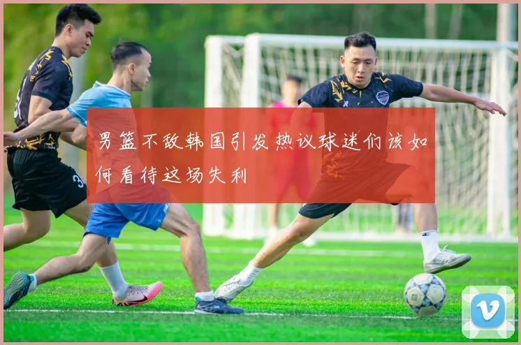 男篮不敌韩国引发热议球迷们该如何看待这场失利