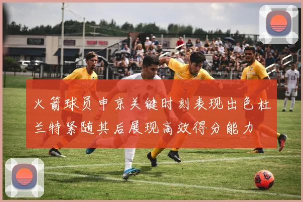 火箭球员申京关键时刻表现出色杜兰特紧随其后展现高效得分能力