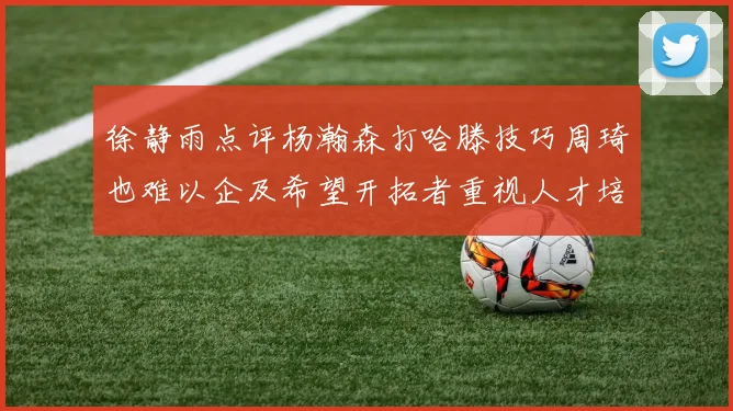 徐静雨点评杨瀚森打哈滕技巧周琦也难以企及希望开拓者重视人才培养
