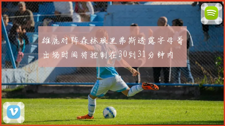 雄鹿对阵森林狼里弗斯透露字母哥出场时间将控制在30到31分钟内