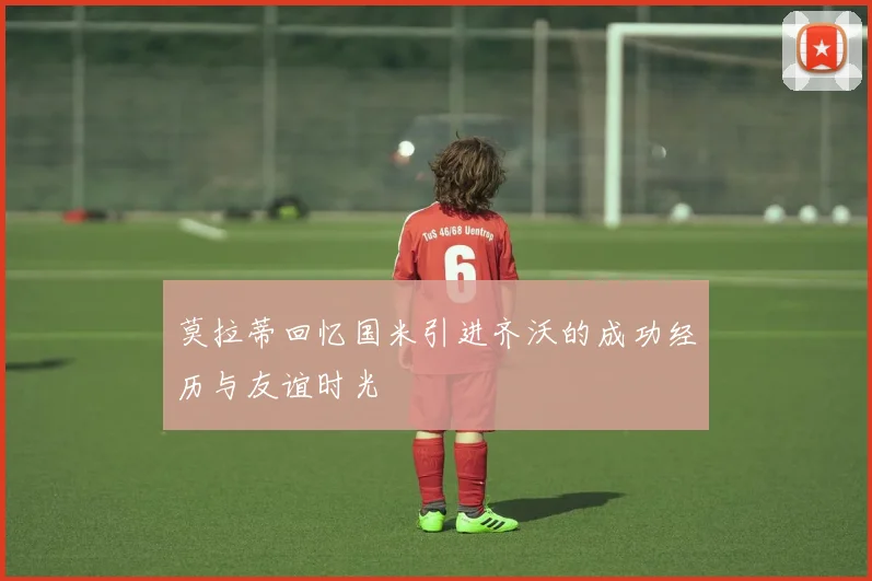 莫拉蒂回忆国米引进齐沃的成功经历与友谊时光
