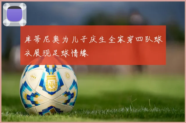 库蒂尼奥为儿子庆生全家穿四队球衣展现足球情缘