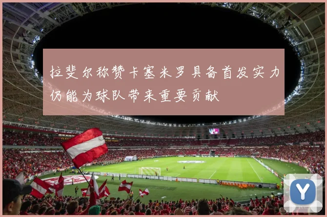 拉斐尔称赞卡塞米罗具备首发实力仍能为球队带来重要贡献
