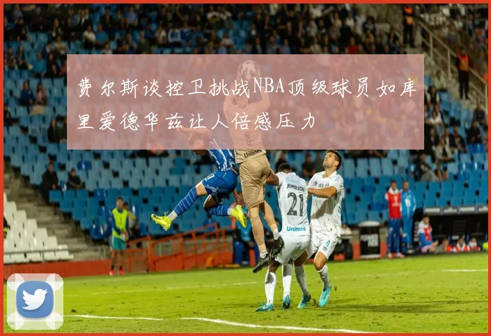 费尔斯谈控卫挑战NBA顶级球员如库里爱德华兹让人倍感压力