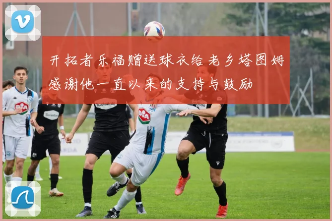 开拓者乐福赠送球衣给老乡塔图姆感谢他一直以来的支持与鼓励