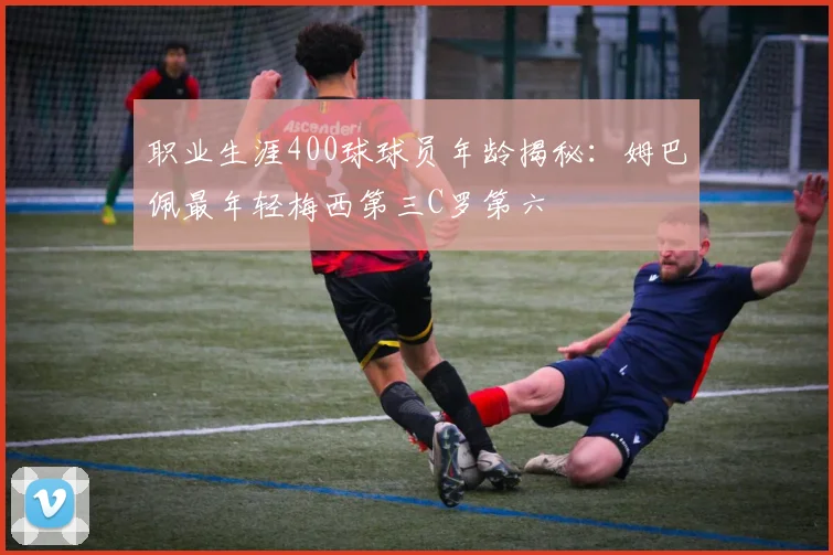 职业生涯400球球员年龄揭秘:姆巴佩最年轻梅西第三C罗第六