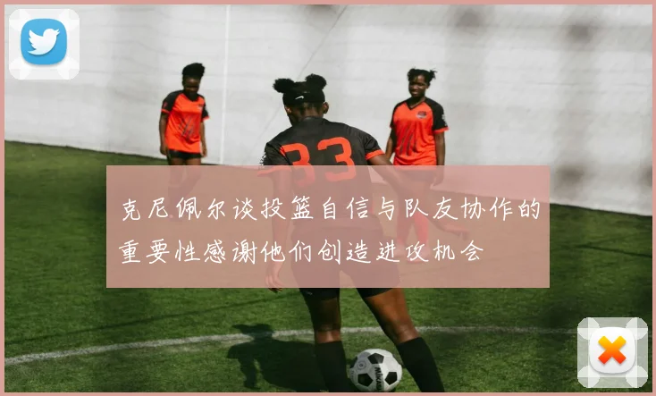 克尼佩尔谈投篮自信与队友协作的重要性感谢他们创造进攻机会