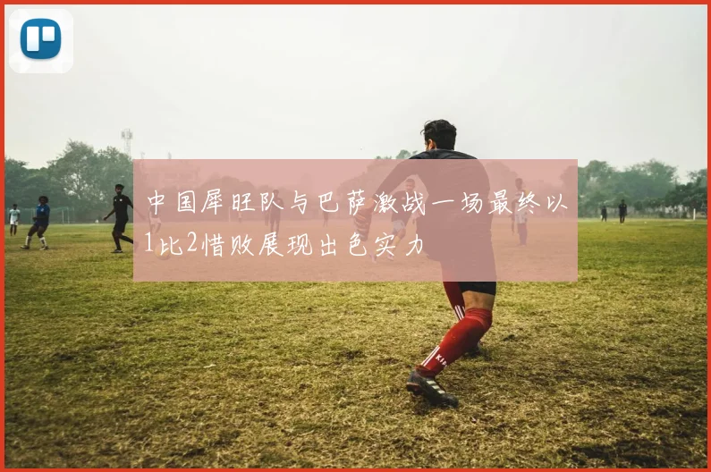 中国犀旺队与巴萨激战一场最终以1比2惜败展现出色实力