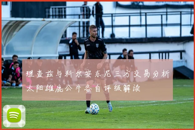 理查兹与科尔安东尼三方交易分析太阳雄鹿公牛各自评级解读