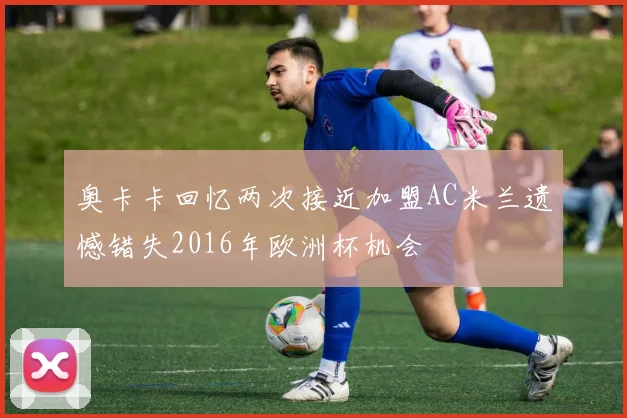奥卡卡回忆两次接近加盟AC米兰遗憾错失2016年欧洲杯机会