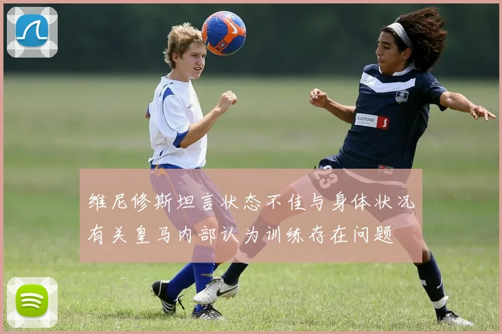 维尼修斯坦言状态不佳与身体状况有关皇马内部认为训练存在问题