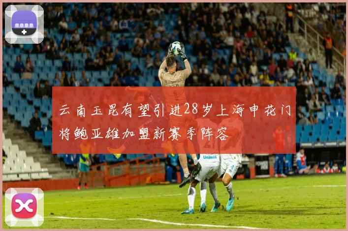云南玉昆有望引进28岁上海申花门将鲍亚雄加盟新赛季阵容